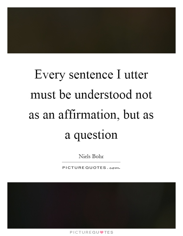 Every sentence I utter must be understood not as an affirmation, but as a question Picture Quote #1