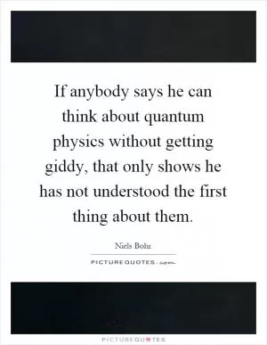 If anybody says he can think about quantum physics without getting giddy, that only shows he has not understood the first thing about them Picture Quote #1
