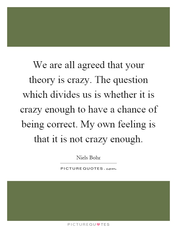 We are all agreed that your theory is crazy. The question which divides us is whether it is crazy enough to have a chance of being correct. My own feeling is that it is not crazy enough Picture Quote #1