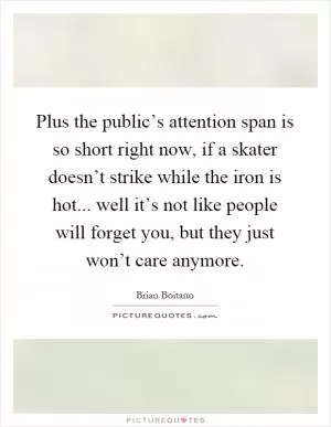 Plus the public’s attention span is so short right now, if a skater doesn’t strike while the iron is hot... well it’s not like people will forget you, but they just won’t care anymore Picture Quote #1
