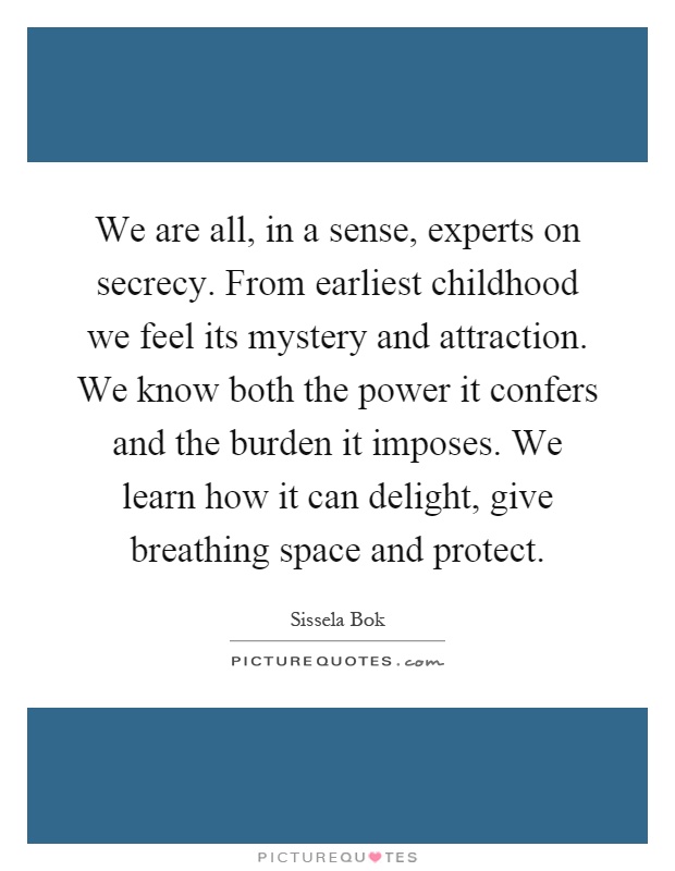 We are all, in a sense, experts on secrecy. From earliest childhood we feel its mystery and attraction. We know both the power it confers and the burden it imposes. We learn how it can delight, give breathing space and protect Picture Quote #1