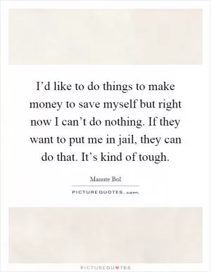 I’d like to do things to make money to save myself but right now I can’t do nothing. If they want to put me in jail, they can do that. It’s kind of tough Picture Quote #1