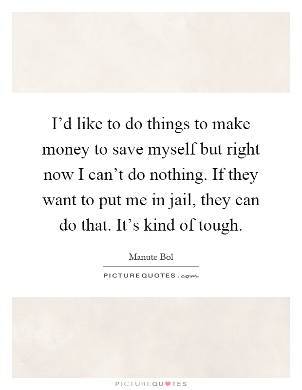 I'd like to do things to make money to save myself but right now I can't do nothing. If they want to put me in jail, they can do that. It's kind of tough Picture Quote #1