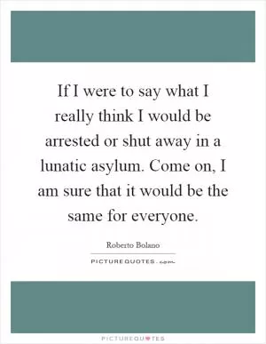 If I were to say what I really think I would be arrested or shut away in a lunatic asylum. Come on, I am sure that it would be the same for everyone Picture Quote #1