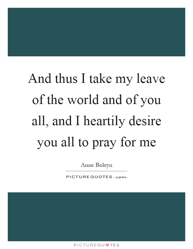 And thus I take my leave of the world and of you all, and I heartily desire you all to pray for me Picture Quote #1