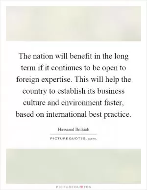 The nation will benefit in the long term if it continues to be open to foreign expertise. This will help the country to establish its business culture and environment faster, based on international best practice Picture Quote #1