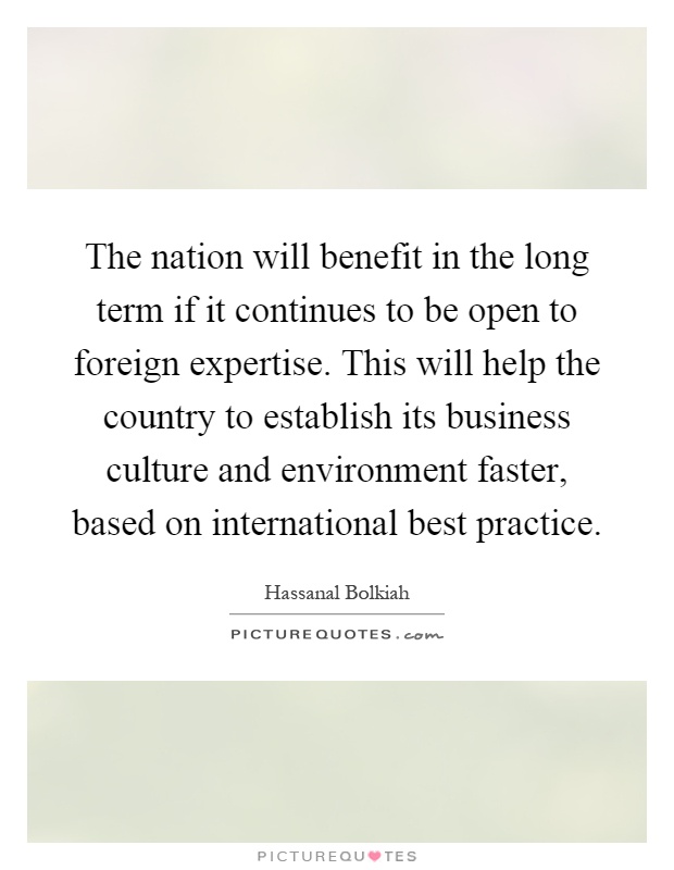 The nation will benefit in the long term if it continues to be open to foreign expertise. This will help the country to establish its business culture and environment faster, based on international best practice Picture Quote #1