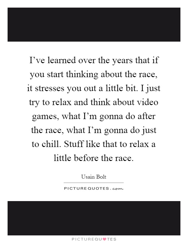 I've learned over the years that if you start thinking about the race, it stresses you out a little bit. I just try to relax and think about video games, what I'm gonna do after the race, what I'm gonna do just to chill. Stuff like that to relax a little before the race Picture Quote #1