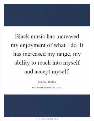 Black music has increased my enjoyment of what I do. It has increased my range, my ability to reach into myself and accept myself Picture Quote #1