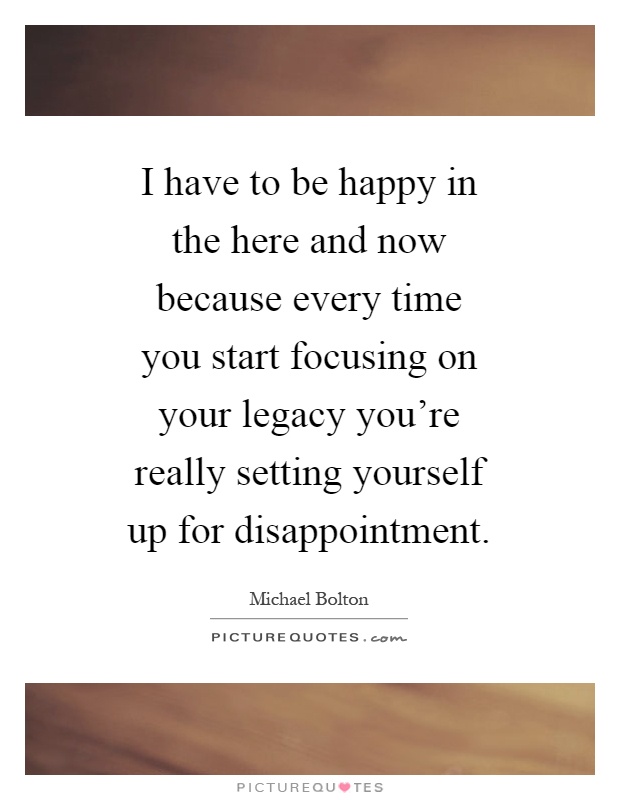 I have to be happy in the here and now because every time you start focusing on your legacy you're really setting yourself up for disappointment Picture Quote #1