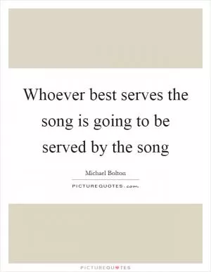 Whoever best serves the song is going to be served by the song Picture Quote #1