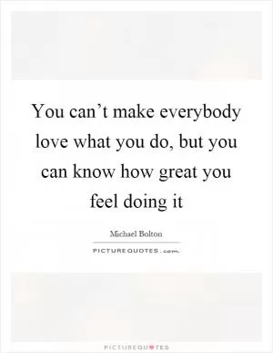 You can’t make everybody love what you do, but you can know how great you feel doing it Picture Quote #1