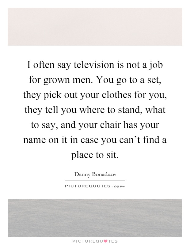 I often say television is not a job for grown men. You go to a set, they pick out your clothes for you, they tell you where to stand, what to say, and your chair has your name on it in case you can't find a place to sit Picture Quote #1
