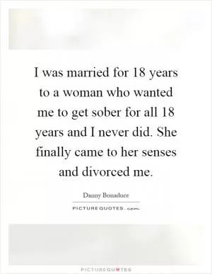 I was married for 18 years to a woman who wanted me to get sober for all 18 years and I never did. She finally came to her senses and divorced me Picture Quote #1