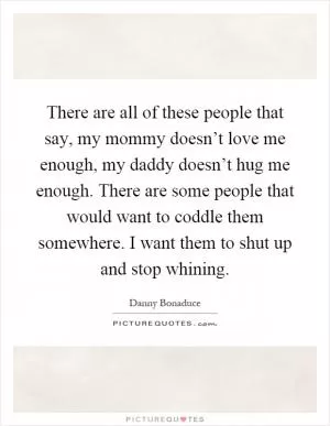 There are all of these people that say, my mommy doesn’t love me enough, my daddy doesn’t hug me enough. There are some people that would want to coddle them somewhere. I want them to shut up and stop whining Picture Quote #1