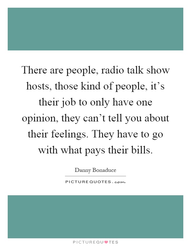 There are people, radio talk show hosts, those kind of people, it's their job to only have one opinion, they can't tell you about their feelings. They have to go with what pays their bills Picture Quote #1