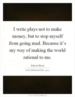 I write plays not to make money, but to stop myself from going mad. Because it’s my way of making the world rational to me Picture Quote #1