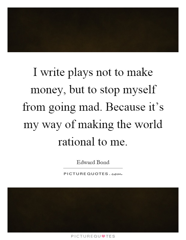 I write plays not to make money, but to stop myself from going mad. Because it's my way of making the world rational to me Picture Quote #1