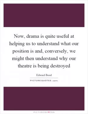 Now, drama is quite useful at helping us to understand what our position is and, conversely, we might then understand why our theatre is being destroyed Picture Quote #1