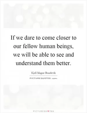 If we dare to come closer to our fellow human beings, we will be able to see and understand them better Picture Quote #1