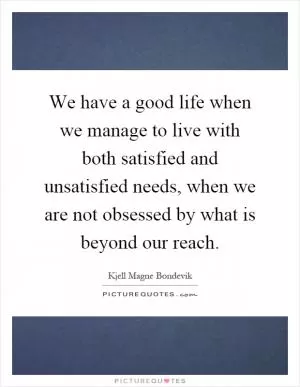 We have a good life when we manage to live with both satisfied and unsatisfied needs, when we are not obsessed by what is beyond our reach Picture Quote #1