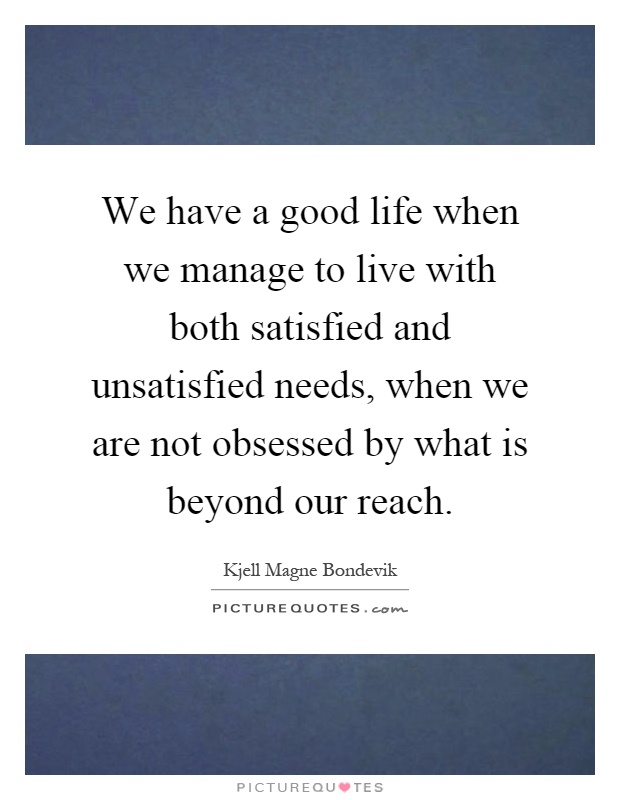 We have a good life when we manage to live with both satisfied and unsatisfied needs, when we are not obsessed by what is beyond our reach Picture Quote #1