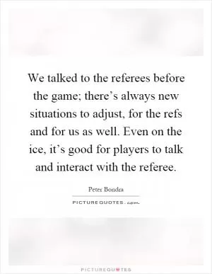 We talked to the referees before the game; there’s always new situations to adjust, for the refs and for us as well. Even on the ice, it’s good for players to talk and interact with the referee Picture Quote #1