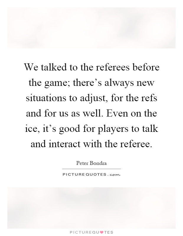 We talked to the referees before the game; there's always new situations to adjust, for the refs and for us as well. Even on the ice, it's good for players to talk and interact with the referee Picture Quote #1