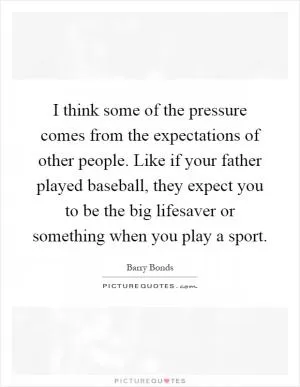 I think some of the pressure comes from the expectations of other people. Like if your father played baseball, they expect you to be the big lifesaver or something when you play a sport Picture Quote #1