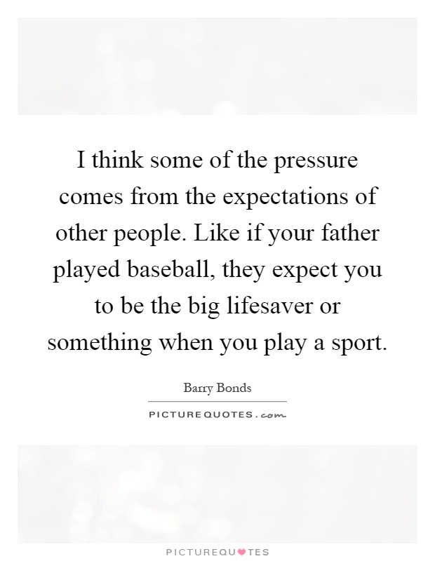 I think some of the pressure comes from the expectations of other people. Like if your father played baseball, they expect you to be the big lifesaver or something when you play a sport Picture Quote #1
