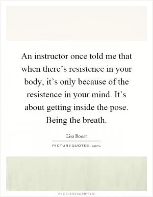 An instructor once told me that when there’s resistence in your body, it’s only because of the resistence in your mind. It’s about getting inside the pose. Being the breath Picture Quote #1