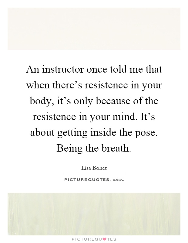 An instructor once told me that when there's resistence in your body, it's only because of the resistence in your mind. It's about getting inside the pose. Being the breath Picture Quote #1