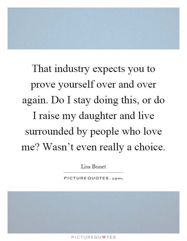 That industry expects you to prove yourself over and over again. Do I stay doing this, or do I raise my daughter and live surrounded by people who love me? Wasn't even really a choice Picture Quote #1