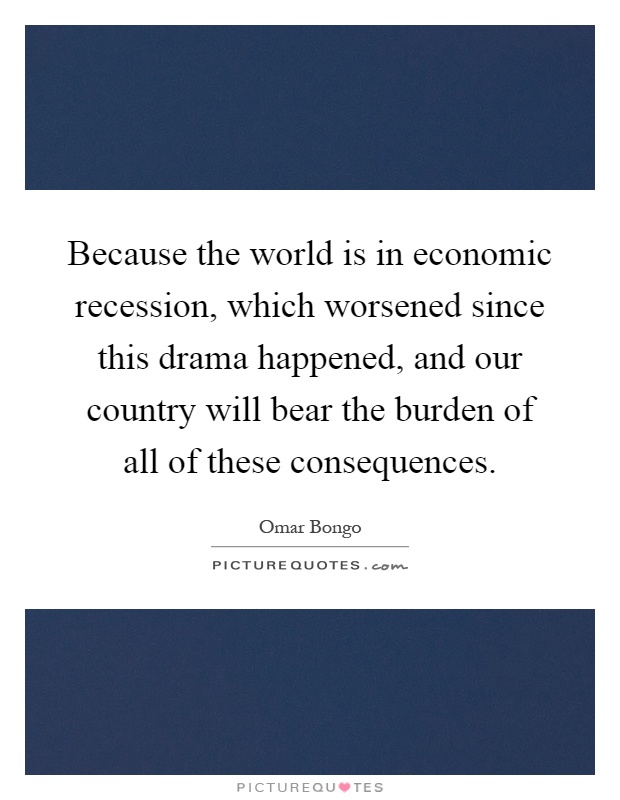 Because the world is in economic recession, which worsened since this drama happened, and our country will bear the burden of all of these consequences Picture Quote #1