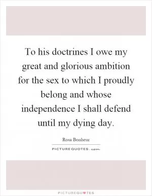 To his doctrines I owe my great and glorious ambition for the sex to which I proudly belong and whose independence I shall defend until my dying day Picture Quote #1