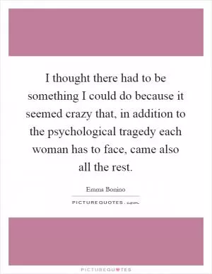 I thought there had to be something I could do because it seemed crazy that, in addition to the psychological tragedy each woman has to face, came also all the rest Picture Quote #1