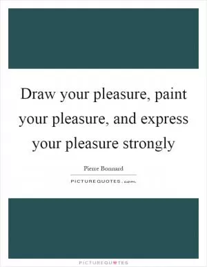 Draw your pleasure, paint your pleasure, and express your pleasure strongly Picture Quote #1