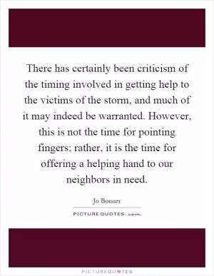 There has certainly been criticism of the timing involved in getting help to the victims of the storm, and much of it may indeed be warranted. However, this is not the time for pointing fingers; rather, it is the time for offering a helping hand to our neighbors in need Picture Quote #1