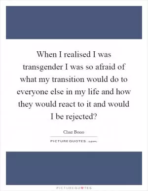 When I realised I was transgender I was so afraid of what my transition would do to everyone else in my life and how they would react to it and would I be rejected? Picture Quote #1