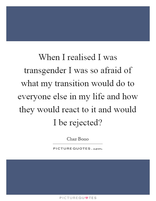 When I realised I was transgender I was so afraid of what my transition would do to everyone else in my life and how they would react to it and would I be rejected? Picture Quote #1