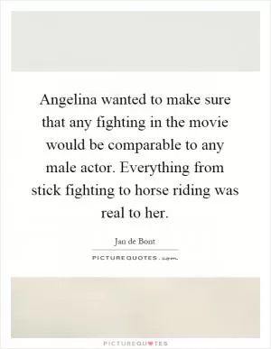Angelina wanted to make sure that any fighting in the movie would be comparable to any male actor. Everything from stick fighting to horse riding was real to her Picture Quote #1