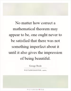 No matter how correct a mathematical theorem may appear to be, one ought never to be satisfied that there was not something imperfect about it until it also gives the impression of being beautiful Picture Quote #1