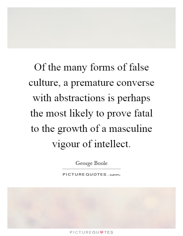 Of the many forms of false culture, a premature converse with abstractions is perhaps the most likely to prove fatal to the growth of a masculine vigour of intellect Picture Quote #1