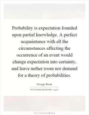 Probability is expectation founded upon partial knowledge. A perfect acquaintance with all the circumstances affecting the occurrence of an event would change expectation into certainty, and leave nether room nor demand for a theory of probabilities Picture Quote #1