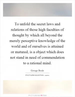 To unfold the secret laws and relations of those high faculties of thought by which all beyond the merely perceptive knowledge of the world and of ourselves is attained or matured, is a object which does not stand in need of commendation to a rational mind Picture Quote #1