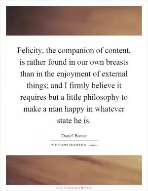Felicity, the companion of content, is rather found in our own breasts than in the enjoyment of external things; and I firmly believe it requires but a little philosophy to make a man happy in whatever state he is Picture Quote #1