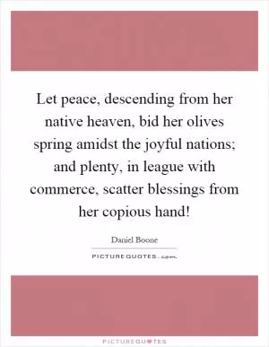 Let peace, descending from her native heaven, bid her olives spring amidst the joyful nations; and plenty, in league with commerce, scatter blessings from her copious hand! Picture Quote #1