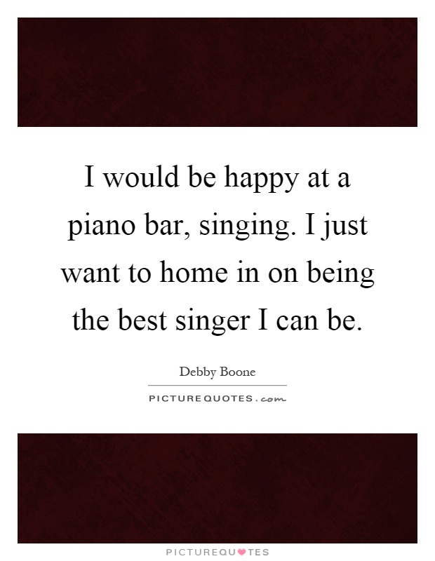 I would be happy at a piano bar, singing. I just want to home in on being the best singer I can be Picture Quote #1