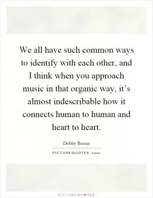 We all have such common ways to identify with each other, and I think when you approach music in that organic way, it’s almost indescribable how it connects human to human and heart to heart Picture Quote #1
