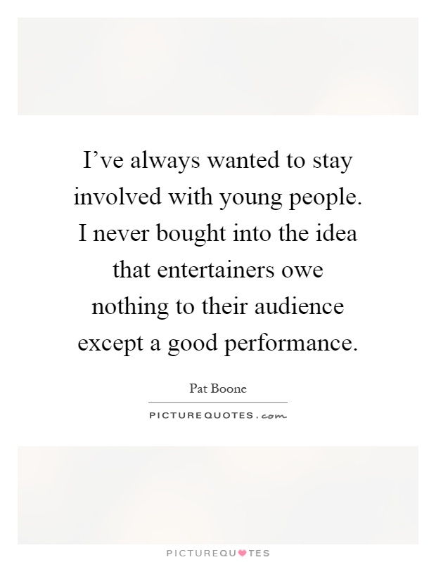 I've always wanted to stay involved with young people. I never bought into the idea that entertainers owe nothing to their audience except a good performance Picture Quote #1